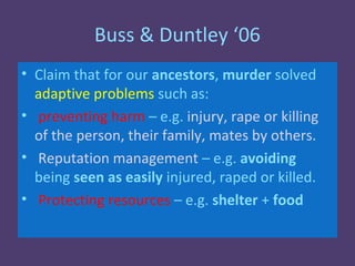 Buss & Duntley ‘06
• Claim that for our ancestors, murder solved
  adaptive problems such as:
• preventing harm – e.g. injury, rape or killing
  of the person, their family, mates by others.
• Reputation management – e.g. avoiding
  being seen as easily injured, raped or killed.
• Protecting resources – e.g. shelter + food
 