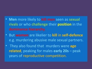 • Men more likely to kill men seen as sexual
  rivals or who challenge their position in the
  dominance hierarchy.
• But women are likelier to kill in self-defence
  e.g. murdering abusive male sexual partners.
• They also found that murders were age
  related, peaking for males early 20s – peak
  years of reproductive competition.
 