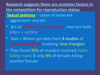 Research suggests there are common factors in
the competition for reproductive status:
 Sexual jealousy – cause of same-sex
  aggression+ murder.
• B/c of infidelity and cuckoldry, men are both
  killers + victims.
• Daly + Wilson got data from 8 studies of
  same-sex killings involving ‘love triangles’
• They found 92% of murders involved males
  killing males & only 8% of females killing
  another female.
 