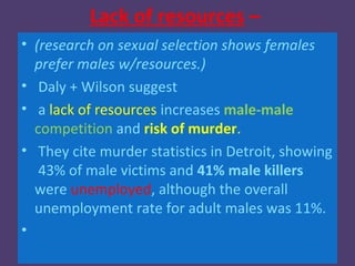 Lack of resources –
• (research on sexual selection shows females
  prefer males w/resources.)
• Daly + Wilson suggest
• a lack of resources increases male-male
  competition and risk of murder.
• They cite murder statistics in Detroit, showing
   43% of male victims and 41% male killers
  were unemployed, although the overall
  unemployment rate for adult males was 11%.
•
 