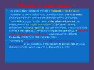 Threats to male status –
•    the biggest factor related to murder is maleness, second is youth.
•    In addition to sexual jealousy and lack of resources, threats to status
    appear an important determinant of murder among young men.
•    Daly + Wilson argue females prefer males who are dominant over
    others, so men are shaped by evolution to seek status. During
    competition for scarce resources (e.g. territory, mates) this status is more
    likely to be threatened.. they cite a strong correlation between degree of
    income inadequacy + murder rates – countries w/more income
    inequality tend to have higher murder rates.
•    According to evolution, loss of male status harmed survival +
    reproduction of our ancestors, & mechanisms to prevent loss of status
    still operate today when triggered by threatening events.
 
