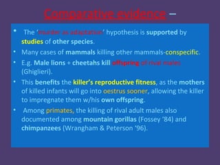 Comparative evidence –
•    The ‘murder as adaptation’ hypothesis is supported by
    studies of other species.
•   Many cases of mammals killing other mammals-conspecific.
•   E.g. Male lions + cheetahs kill offspring of rival males
    (Ghiglieri).
•   This benefits the killer’s reproductive fitness, as the mothers
    of killed infants will go into oestrus sooner, allowing the killer
    to impregnate them w/his own offspring.
•    Among primates, the killing of rival adult males also
    documented among mountain gorillas (Fossey ‘84) and
    chimpanzees (Wrangham & Peterson ‘96).
 
