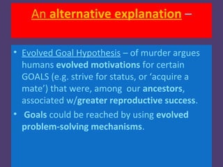 An alternative explanation –

• Evolved Goal Hypothesis – of murder argues
  humans evolved motivations for certain
  GOALS (e.g. strive for status, or ‘acquire a
  mate’) that were, among our ancestors,
  associated w/greater reproductive success.
• Goals could be reached by using evolved
  problem-solving mechanisms.
 
