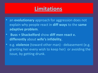 Limitations
• an evolutionary approach for aggression does not
  explain why people react in diff ways to the same
  adaptive problem.
• Buss + Shackelford show diff men react v.
  differently about wife’s infidelity,
• e.g. violence (toward other man) - debasement (e.g.
  granting her every wish to keep her) or avoiding the
  issue, by getting drunk.
 