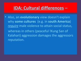 IDA: Cultural differences –
• Also, an evolutionary view doesn’t explain
  why some cultures (e.g. in south America)
  require male violence to attain social status,
  whereas in others (peaceful !Kung San of
  Kalahari) aggression damages the aggressors
  reputation.
 