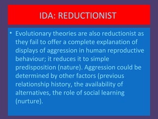 IDA: REDUCTIONIST
• Evolutionary theories are also reductionist as
  they fail to offer a complete explanation of
  displays of aggression in human reproductive
  behaviour; it reduces it to simple
  predisposition (nature). Aggression could be
  determined by other factors (previous
  relationship history, the availability of
  alternatives, the role of social learning
  (nurture).
 