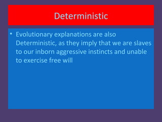 Deterministic
• Evolutionary explanations are also
  Deterministic, as they imply that we are slaves
  to our inborn aggressive instincts and unable
  to exercise free will
 