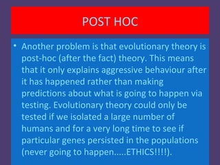 POST HOC
• Another problem is that evolutionary theory is
  post-hoc (after the fact) theory. This means
  that it only explains aggressive behaviour after
  it has happened rather than making
  predictions about what is going to happen via
  testing. Evolutionary theory could only be
  tested if we isolated a large number of
  humans and for a very long time to see if
  particular genes persisted in the populations
  (never going to happen.....ETHICS!!!!).
 