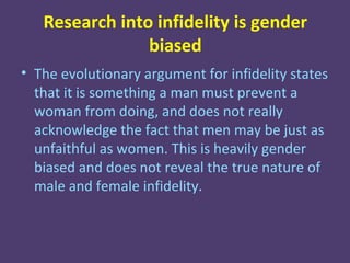Research into infidelity is gender
                biased
• The evolutionary argument for infidelity states
  that it is something a man must prevent a
  woman from doing, and does not really
  acknowledge the fact that men may be just as
  unfaithful as women. This is heavily gender
  biased and does not reveal the true nature of
  male and female infidelity.
 