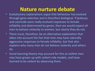 Nature nurture debate
• Evolutionary explanations argue that behaviour has evolved
  through gene selection and is therefore biological. If jealousy
  and uxoricide were really evolved responses to female
  infidelity and determined by genes, then we would expect all
  men to behave violently to women, but clearly they do not.
• There must, therefore, be an alternative explanation that
  takes into account the fact that men may have naturally
  aggressive responses to female infidelity, but that also
  explains why many men do not behave violently and others
  do.
• Social learning theory may account for this as violent men
  may have grown up with violent role models, and have
  learned to be violent by observing them.
 