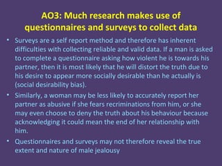 AO3: Much research makes use of
      questionnaires and surveys to collect data
• Surveys are a self report method and therefore has inherent
  difficulties with collecting reliable and valid data. If a man is asked
  to complete a questionnaire asking how violent he is towards his
  partner, then it is most likely that he will distort the truth due to
  his desire to appear more socially desirable than he actually is
  (social desirability bias).
• Similarly, a woman may be less likely to accurately report her
  partner as abusive if she fears recriminations from him, or she
  may even choose to deny the truth about his behaviour because
  acknowledging it could mean the end of her relationship with
  him.
• Questionnaires and surveys may not therefore reveal the true
  extent and nature of male jealousy
 