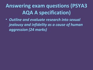 Answering exam questions (PSYA3
     AQA A specification)
• Outline and evaluate research into sexual
  jealousy and infidelity as a cause of human
  aggression (24 marks)
 