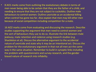 •   8 AO1 marks come from outlining the evolutionary debate in terms of
    men never being able to be certain that they are the father of a child, and
    needing to ensure that they are not subject to cuckoldry. Outline male
    behaviours to control women. Outline uxoricide as an accidental killing
    when control has gone too far. Also explain that men may kill other men
    because of social competition including competition for a mate.

    16 AO2 marks come from evaluating and discussing the research. Describe
    studies supporting the argument that men need to control women and
    the sort of behaviours they use to do so. Illustrate the link between male
    jealousy, mate retention and violence using research studies (e.g.
    Shackleton et al). Discuss the alternative argument to the accidental
    nature of uxoricide and state why it may be an intentional act. Discuss the
    problem for the evolutionary argument in that not all men act the same
    way in the same situation. Remember to build in synoptic links including
    the problem with questionnaire and survey research, and the gender
    biased nature of research into infidelity.
•
 