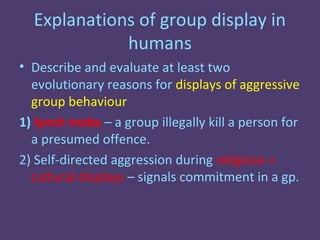 Explanations of group display in
             humans
• Describe and evaluate at least two
  evolutionary reasons for displays of aggressive
  group behaviour
1) lynch mobs – a group illegally kill a person for
  a presumed offence.
2) Self-directed aggression during religious +
  cultural displays – signals commitment in a gp.
 