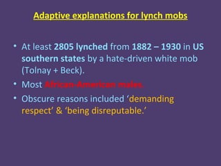 Adaptive explanations for lynch mobs


• At least 2805 lynched from 1882 – 1930 in US
  southern states by a hate-driven white mob
  (Tolnay + Beck).
• Most African-American males.
• Obscure reasons included ‘demanding
  respect’ & ‘being disreputable.’
 