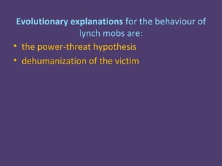 Evolutionary explanations for the behaviour of
                lynch mobs are:
• the power-threat hypothesis
• dehumanization of the victim
 