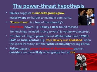 The power-threat hypothesis
• Blalock suggests as minority groups grow,
  majority gps try harder to maintain dominance.
• ‘Power-threat’ is a fear of the minority’s
   POLITICAL power, E.g. Tolnay + Beck found reasons
   for lynchings included ‘trying to vote’ & ‘voting wrong party’.
• This fear of ‘Negro’ power meant White mobs used ‘LYNCH
  LAW’ as social control, E.g. after slavery was abolished, when
  the social transition left the White community feeling at risk.
• Ridley suggests group displays of discrimination against
  outsiders are more likely when groups feel at risk.
 