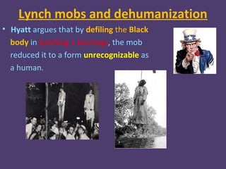 Lynch mobs and dehumanization
• Hyatt argues that by defiling the Black
  body in lynching + burnings, the mob
  reduced it to a form unrecognizable as
  a human.
 