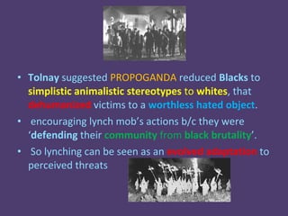 • Tolnay suggested PROPOGANDA reduced Blacks to
  simplistic animalistic stereotypes to whites, that
  dehumanized victims to a worthless hated object.
• encouraging lynch mob’s actions b/c they were
  ‘defending their community from black brutality’.
• So lynching can be seen as an evolved adaptation to
  perceived threats
 
