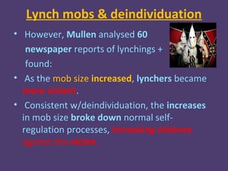 Lynch mobs & deindividuation
• However, Mullen analysed 60
   newspaper reports of lynchings +
   found:
• As the mob size increased, lynchers became
  more violent.
• Consistent w/deindividuation, the increases
  in mob size broke down normal self-
  regulation processes, increasing violence
  against the victim.
 