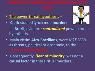 Evaluation of adaptive explanations for lynch
                     mobs

• The power-threat hypothesis –
• Clark studied lynch mob murders
   in Brazil, evidence contradicted power-threat
  hypothesis.
• Main victim Afro-Brazilians, were NOT SEEN
  as threats, political or economic, to the
  dominant community.
• Consequently, ‘fear of minority’ was not a
  causal factor in these ritual murders.
 