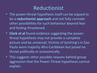 Reductionist
• The power-threat hypothesis itself can be argued to
  be a reductionist approach and not fully consider
  other possibilities for such behaviour beyond fear
  and feeling threatened.
• Clark et al found evidence suggesting the power-
  threat hypothesis may not provide a complete
  picture and be universal; Victims of lynching’s in Sao
  Paulo were majority Afro-Caribbean but posed no
  threat politically or economically.
• This suggests other possible reasons behind group
  aggression that the Power-Threat hypothesis cannot
  explain.
 