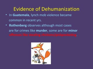 Evidence of Dehumanization
• In Guatemala, lynch mob violence became
  common in recent yrs.
• Rothenberg observes although most cases
  are for crimes like murder, some are for minor
  offences like stealing chickens/pickpocketing.
 