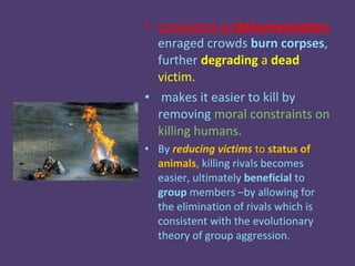 • Consistent w/dehumanization,
  enraged crowds burn corpses,
  further degrading a dead
  victim.
• makes it easier to kill by
  removing moral constraints on
  killing humans.
• By reducing victims to status of
  animals, killing rivals becomes
  easier, ultimately beneficial to
  group members –by allowing for
  the elimination of rivals which is
  consistent with the evolutionary
  theory of group aggression.
 