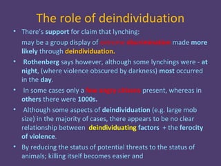 The role of deindividuation
• There’s support for claim that lynching:
  may be a group display of extreme discrimination made more
  likely through deindividuation.
• Rothenberg says however, although some lynchings were - at
  night, (where violence obscured by darkness) most occurred
  in the day.
• In some cases only a few angry citizens present, whereas in
  others there were 1000s.
• Although some aspects of deindividuation (e.g. large mob
  size) in the majority of cases, there appears to be no clear
  relationship between deindividuating factors + the ferocity
  of violence.
• By reducing the status of potential threats to the status of
  animals; killing itself becomes easier and
 
