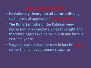 IDA-Cultural Diffs
• Evolutionary theory-not all cultures display
  such forms of aggression- Not universal
• The Kung San tribe of the Kalahari view
  aggression in a completely negative light and
  therefore aggressive behaviour in any form is
  extremely rare.
• Suggests such behaviour may in fact be learnt
  rather than an evolutionary response
 