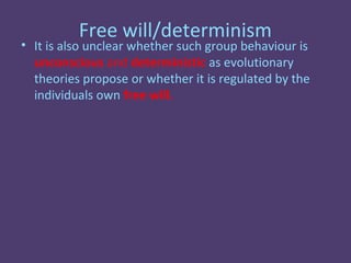 Free will/determinism
• It is also unclear whether such group behaviour is
  unconscious and deterministic as evolutionary
  theories propose or whether it is regulated by the
  individuals own free will.
 