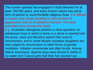 The human species has engaged in ritual behavior for at
least 100,000 years, and every known culture has some
form of painful or uncomfortable religious ritual. It is difficult
to explain how rituals resulting in harm (a form of
aggression) may be of benefit to humans. Yet many
examples occur across the world.
E.g. Australian aborigines perform a ritual operation on
adolescent boys in which a bone or a stone is inserted into
the penis. Jews and Muslims submit their sons to
circumcision, and in some Muslim societies daughters are
also subject to circumcision or other forms of genital
mutilation. Initiation ceremonies are often brutal. Among
Native Americans, Apache boys were forced to bathe in
icy water and Tukuna girls had their hair plucked out. ….
 