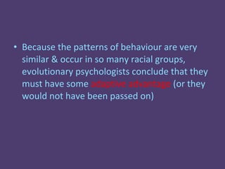 • Because the patterns of behaviour are very
  similar & occur in so many racial groups,
  evolutionary psychologists conclude that they
  must have some adaptive advantage (or they
  would not have been passed on)
 