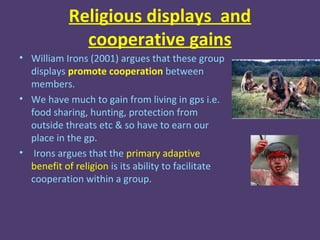 Religious displays and
              cooperative gains
• William Irons (2001) argues that these group
  displays promote cooperation between
  members.
• We have much to gain from living in gps i.e.
  food sharing, hunting, protection from
  outside threats etc & so have to earn our
  place in the gp.
• Irons argues that the primary adaptive
  benefit of religion is its ability to facilitate
  cooperation within a group.
 