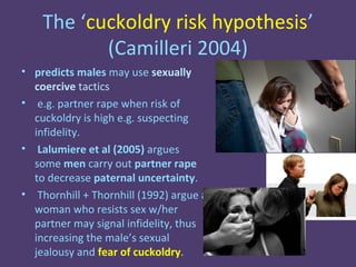 The ‘cuckoldry risk hypothesis’
           (Camilleri 2004)
• predicts males may use sexually
  coercive tactics
• e.g. partner rape when risk of
  cuckoldry is high e.g. suspecting
  infidelity.
• Lalumiere et al (2005) argues
  some men carry out partner rape
  to decrease paternal uncertainty.
• Thornhill + Thornhill (1992) argue a
  woman who resists sex w/her
  partner may signal infidelity, thus
  increasing the male’s sexual
  jealousy and fear of cuckoldry.
 