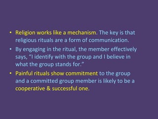• Religion works like a mechanism. The key is that
  religious rituals are a form of communication.
• By engaging in the ritual, the member effectively
  says, “I identify with the group and I believe in
  what the group stands for.”
• Painful rituals show commitment to the group
  and a committed group member is likely to be a
  cooperative & successful one.
 