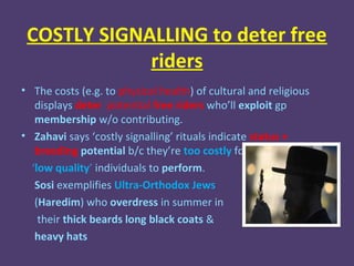 COSTLY SIGNALLING to deter free
             riders
• The costs (e.g. to physical health) of cultural and religious
   displays deter potential free riders who’ll exploit gp
   membership w/o contributing.
• Zahavi says ‘costly signalling’ rituals indicate status +
   breeding potential b/c they’re too costly for
  ‘low quality’ individuals to perform.
   Sosi exemplifies Ultra-Orthodox Jews
   (Haredim) who overdress in summer in
    their thick beards long black coats &
   heavy hats
 