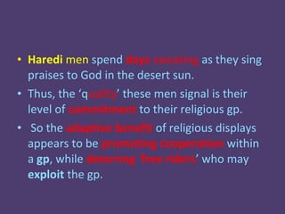 • Haredi men spend days sweating as they sing
  praises to God in the desert sun.
• Thus, the ‘quality’ these men signal is their
  level of commitment to their religious gp.
• So the adaptive benefit of religious displays
  appears to be promoting cooperation within
  a gp, while deterring ‘free riders’ who may
  exploit the gp.
 