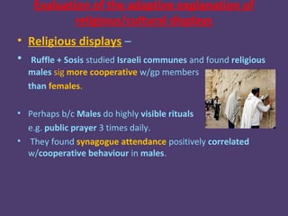 Evaluation of the adaptive explanation of
            religious/cultural displays
• Religious displays –
• Ruffle + Sosis studied Israeli communes and found religious
  males sig more cooperative w/gp members
  than females.

• Perhaps b/c Males do highly visible rituals
  e.g. public prayer 3 times daily.
• They found synagogue attendance positively correlated
  w/cooperative behaviour in males.
 