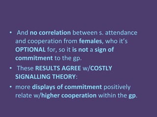 • And no correlation between s. attendance
  and cooperation from females, who it’s
  OPTIONAL for, so it is not a sign of
  commitment to the gp.
• These RESULTS AGREE w/COSTLY
  SIGNALLING THEORY:
• more displays of commitment positively
  relate w/higher cooperation within the gp.
 