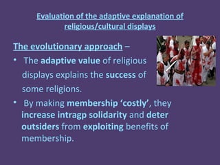 Evaluation of the adaptive explanation of
             religious/cultural displays

The evolutionary approach –
• The adaptive value of religious
  displays explains the success of
  some religions.
• By making membership ‘costly’, they
  increase intragp solidarity and deter
  outsiders from exploiting benefits of
  membership.
 