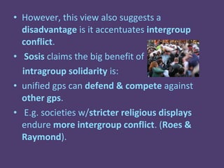 • However, this view also suggests a
  disadvantage is it accentuates intergroup
  conflict.
• Sosis claims the big benefit of
  intragroup solidarity is:
• unified gps can defend & compete against
  other gps.
• E.g. societies w/stricter religious displays
  endure more intergroup conflict. (Roes &
  Raymond).
 