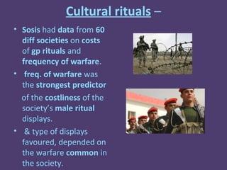 Cultural rituals –
• Sosis had data from 60
  diff societies on costs
  of gp rituals and
  frequency of warfare.
• freq. of warfare was
  the strongest predictor
  of the costliness of the
  society’s male ritual
  displays.
• & type of displays
  favoured, depended on
  the warfare common in
  the society.
 
