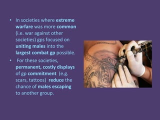 • In societies where extreme
  warfare was more common
  (i.e. war against other
  societies) gps focused on
  uniting males into the
  largest combat gp possible.
• For these societies,
  permanent, costly displays
  of gp commitment (e.g.
  scars, tattoos) reduce the
  chance of males escaping
  to another group.
 