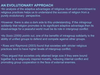 AN EVOLUTIONARY APPROACH
•An analysis of the adaptive advantages of religious ritual and commitment to
religious practices helps us to understand the success of religion from a
purely evolutionary perspective.

•However, there is also a dark side to this understanding. If the intragroup
solidarity that religion promotes is its significant adaptive advantage,then its
disadvantage for a peaceful world must be its role in intergroup conflict.

•As Sosis (2000) points out, one of the benefits of intragroup solidarity is the
ability of unified groups to defend and compete against other groups.

• Roes and Raymond (2003) found that societies with stricter religious
practices tend to have higher levels of intergroup conflict.

•They argued that societies only attained large size if they were bound
together by a religiously inspired morality, reducing internal conflict and
promoting group cooperation in the face of external enemies.
 