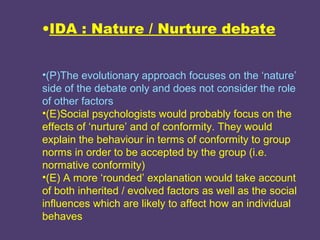 •IDA : Nature / Nurture debate


•(P)The evolutionary approach focuses on the ‘nature’
side of the debate only and does not consider the role
of other factors
•(E)Social psychologists would probably focus on the
effects of ‘nurture’ and of conformity. They would
explain the behaviour in terms of conformity to group
norms in order to be accepted by the group (i.e.
normative conformity)
•(E) A more ‘rounded’ explanation would take account
of both inherited / evolved factors as well as the social
influences which are likely to affect how an individual
behaves
 