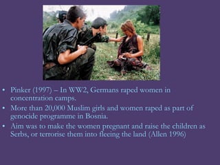 • Pinker (1997) – In WW2, Germans raped women in
  concentration camps.
• More than 20,000 Muslim girls and women raped as part of
  genocide programme in Bosnia.
• Aim was to make the women pregnant and raise the children as
  Serbs, or terrorise them into fleeing the land (Allen 1996)
 