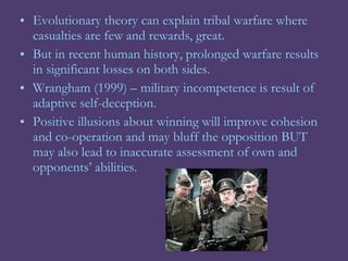• Evolutionary theory can explain tribal warfare where
  casualties are few and rewards, great.
• But in recent human history, prolonged warfare results
  in significant losses on both sides.
• Wrangham (1999) – military incompetence is result of
  adaptive self-deception.
• Positive illusions about winning will improve cohesion
  and co-operation and may bluff the opposition BUT
  may also lead to inaccurate assessment of own and
  opponents’ abilities.
 