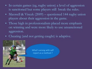 • In certain games (eg, rugby union) a level of aggression
  is sanctioned but some players still break the rules.
• Maxwell & Viscek (2009) – questioned 144 rugby union
  players about their aggression in the game.
• Those high in professionalism placed more emphasis
  on winning and were more likely to use unsanctioned
  aggression.
• Cheating (and not getting caught) is adaptive.


                   What’s wrong with self
                   report as a method ?
 