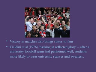 • Victory in matches also brings status to fans
• Cialdini et al (1976) ‘basking in reflected glory’ – after a
  university football team had performed well, students
  more likely to wear university scarves and sweaters.
 